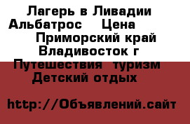 Лагерь в Ливадии “Альбатрос“ › Цена ­ 22 500 - Приморский край, Владивосток г. Путешествия, туризм » Детский отдых   